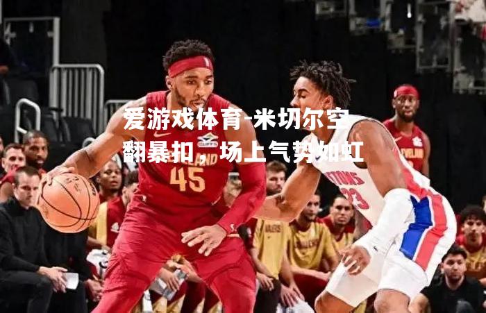 米切尔空翻暴扣，场上气势如虹